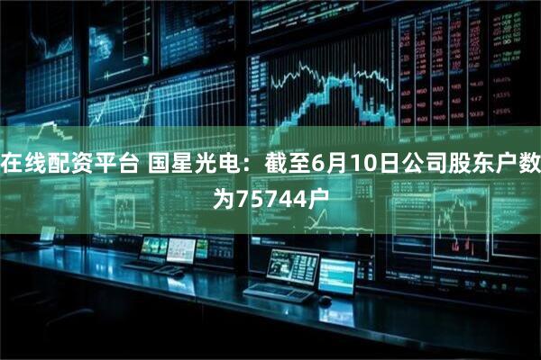 在线配资平台 国星光电：截至6月10日公司股东户数为75744户