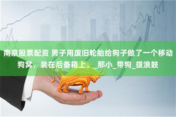 南京股票配资 男子用废旧轮胎给狗子做了一个移动狗窝，装在后备箱上。_那小_带狗_拨浪鼓