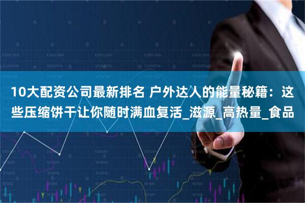 10大配资公司最新排名 户外达人的能量秘籍：这些压缩饼干让你随时满血复活_滋源_高热量_食品