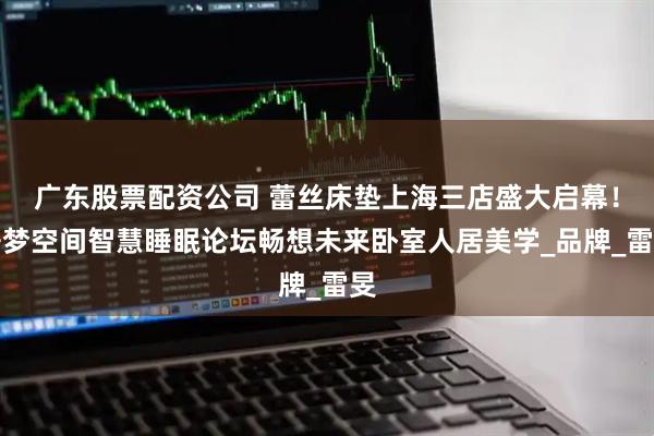 广东股票配资公司 蕾丝床垫上海三店盛大启幕！睡梦空间智慧睡眠论坛畅想未来卧室人居美学_品牌_雷旻