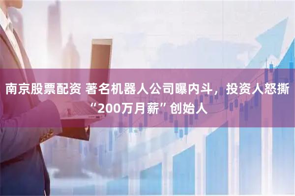 南京股票配资 著名机器人公司曝内斗，投资人怒撕“200万月薪”创始人