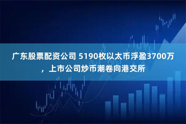 广东股票配资公司 5190枚以太币浮盈3700万，上市公司炒币潮卷向港交所