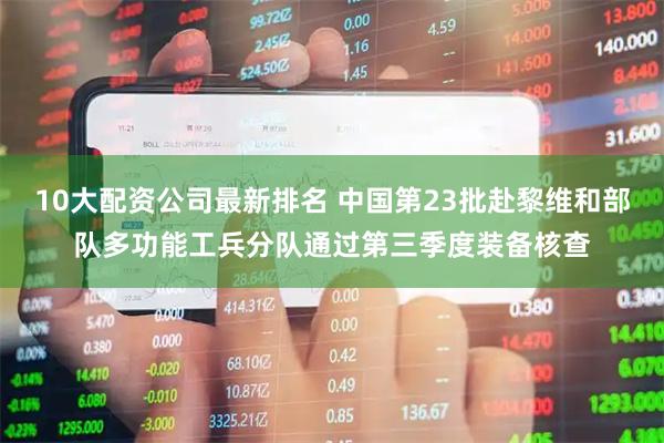 10大配资公司最新排名 中国第23批赴黎维和部队多功能工兵分队通过第三季度装备核查