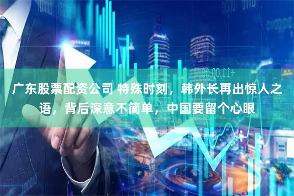 广东股票配资公司 特殊时刻，韩外长再出惊人之语，背后深意不简单，中国要留个心眼