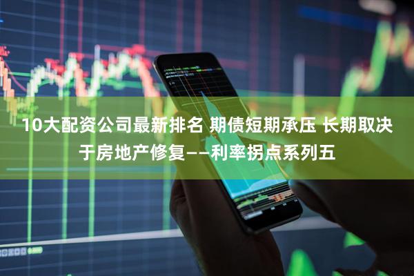 10大配资公司最新排名 期债短期承压 长期取决于房地产修复——利率拐点系列五