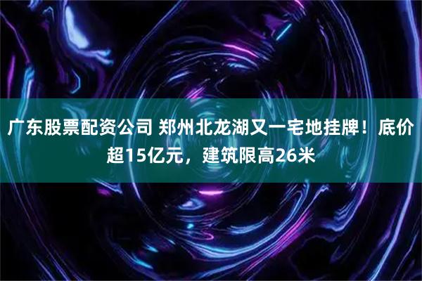 广东股票配资公司 郑州北龙湖又一宅地挂牌！底价超15亿元，建筑限高26米