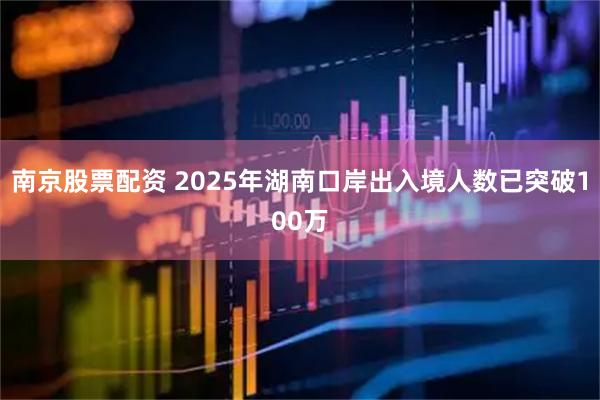 南京股票配资 2025年湖南口岸出入境人数已突破100万