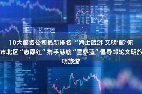 10大配资公司最新排名 “海上旅游 文明‘邮’你” 市北区“志愿红”携手港航“警察蓝”倡导邮轮文明旅游