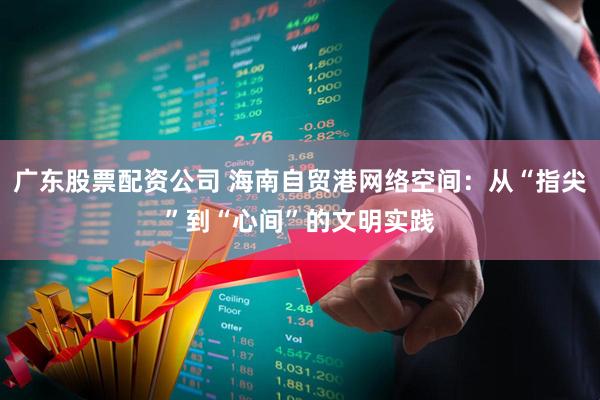 广东股票配资公司 海南自贸港网络空间：从“指尖”到“心间”的文明实践