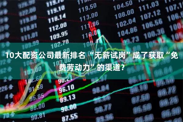 10大配资公司最新排名 “无薪试岗”成了获取“免费劳动力”的渠道？