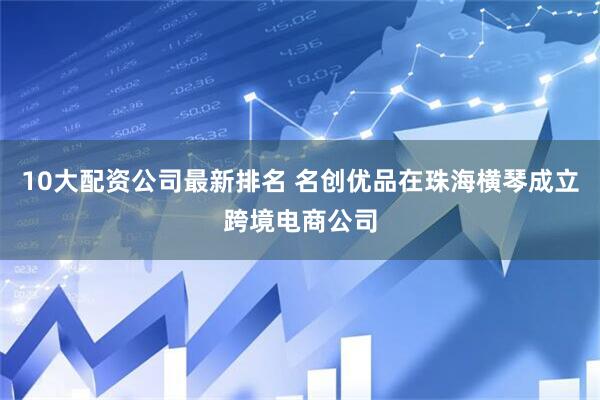 10大配资公司最新排名 名创优品在珠海横琴成立跨境电商公司