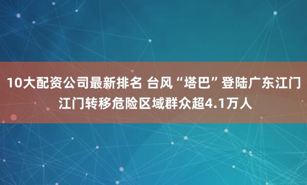 10大配资公司最新排名 台风“塔巴”登陆广东江门 江门转移危险区域群众超4.1万人