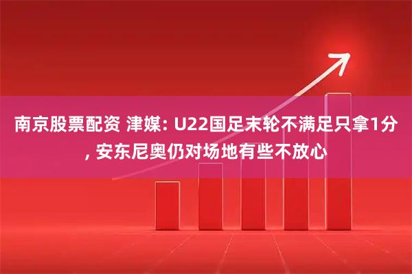 南京股票配资 津媒: U22国足末轮不满足只拿1分, 安东尼奥仍对场地有些不放心