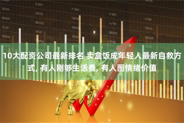 10大配资公司最新排名 卖盒饭成年轻人最新自救方式, 有人刚够生活费, 有人图情绪价值