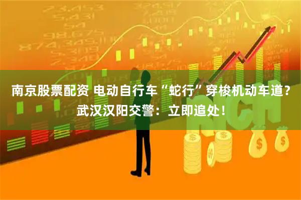 南京股票配资 电动自行车“蛇行”穿梭机动车道？武汉汉阳交警：立即追处！