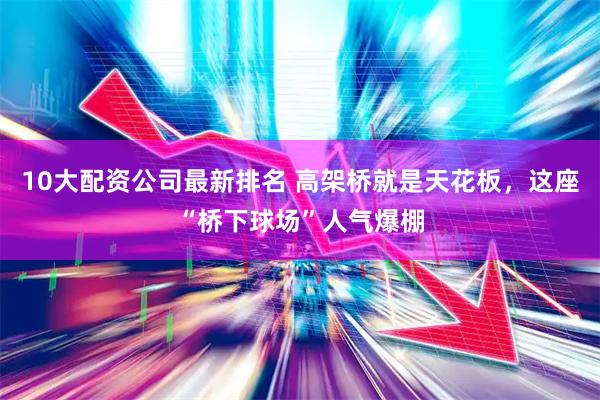 10大配资公司最新排名 高架桥就是天花板，这座“桥下球场”人气爆棚