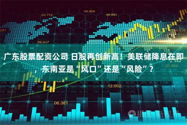 广东股票配资公司 日股再创新高！美联储降息在即，东南亚是“风口”还是“风险”？