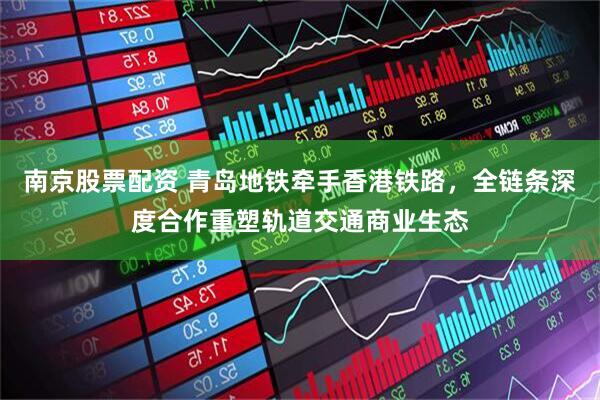 南京股票配资 青岛地铁牵手香港铁路，全链条深度合作重塑轨道交通商业生态