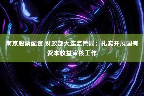 南京股票配资 财政部大连监管局：扎实开展国有资本收益审核工作