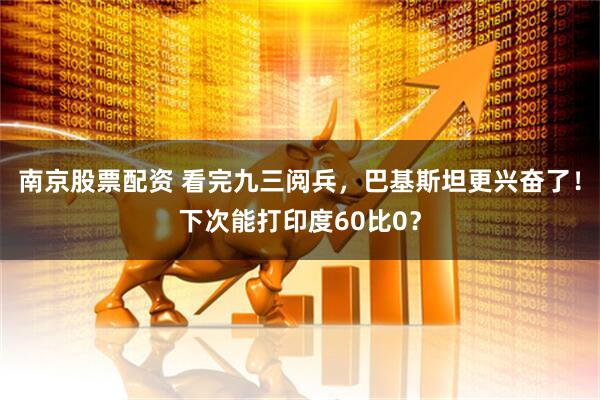 南京股票配资 看完九三阅兵，巴基斯坦更兴奋了！下次能打印度60比0？