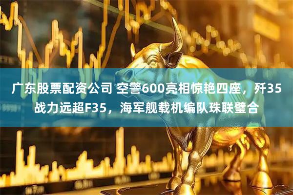 广东股票配资公司 空警600亮相惊艳四座，歼35战力远超F35，海军舰载机编队珠联璧合