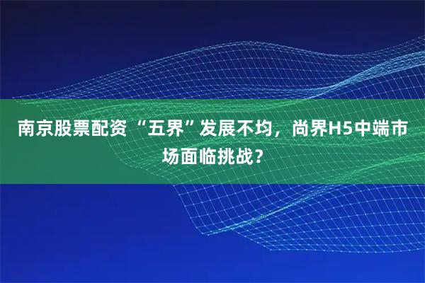 南京股票配资 “五界”发展不均,尚界H5中端市场面临挑战?