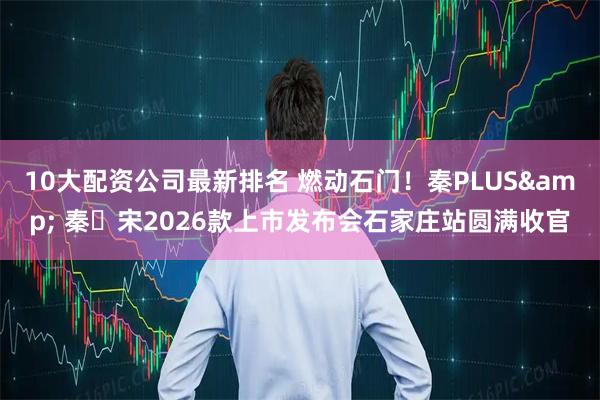 10大配资公司最新排名 燃动石门!秦PLUS& 秦・宋2026款上市发布会石家庄站圆满收官