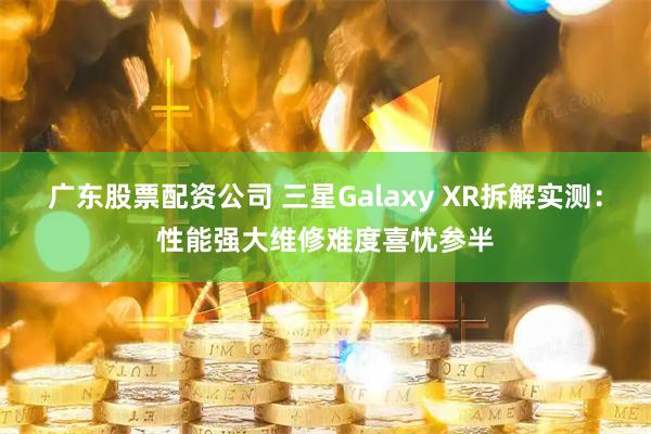 广东股票配资公司 三星Galaxy XR拆解实测：性能强大维修难度喜忧参半