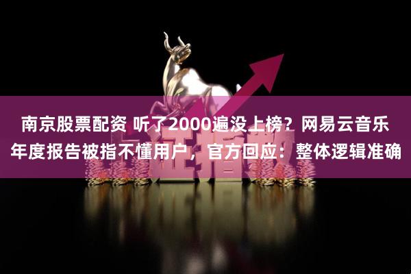 南京股票配资 听了2000遍没上榜？网易云音乐年度报告被指不懂用户，官方回应：整体逻辑准确
