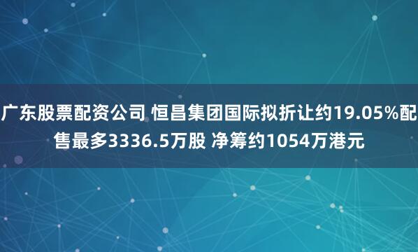 广东股票配资公司 恒昌集团国际拟折让约19.05%配售最多3336.5万股 净筹约1054万港元