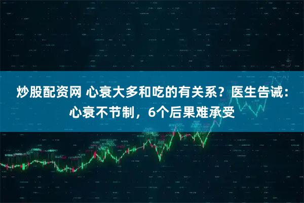 炒股配资网 心衰大多和吃的有关系？医生告诫：心衰不节制，6个后果难承受