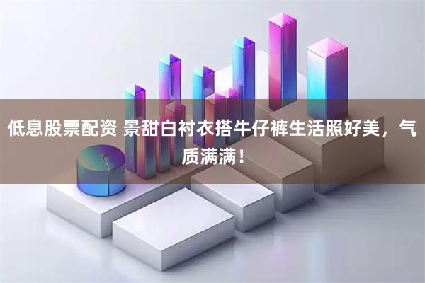 低息股票配资 景甜白衬衣搭牛仔裤生活照好美，气质满满！
