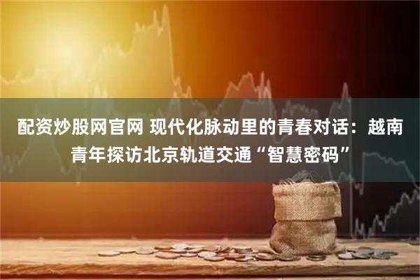 配资炒股网官网 现代化脉动里的青春对话：越南青年探访北京轨道交通“智慧密码”