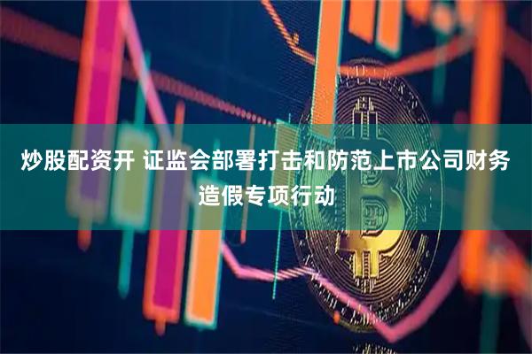炒股配资开 证监会部署打击和防范上市公司财务造假专项行动