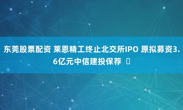 东莞股票配资 莱恩精工终止北交所IPO 原拟募资3.6亿元中信建投保荐  ​