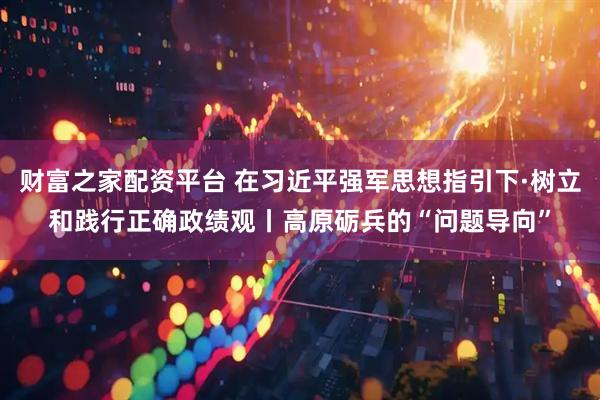 财富之家配资平台 在习近平强军思想指引下·树立和践行正确政绩观丨高原砺兵的“问题导向”