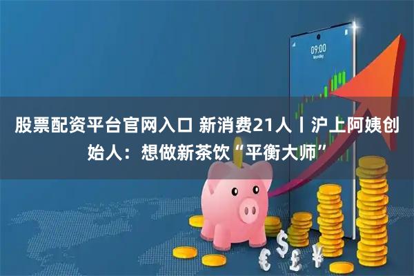 股票配资平台官网入口 新消费21人丨沪上阿姨创始人：想做新茶饮“平衡大师”