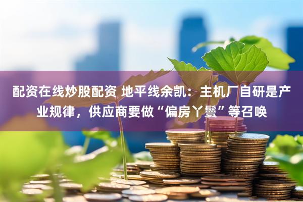配资在线炒股配资 地平线余凯：主机厂自研是产业规律，供应商要做“偏房丫鬟”等召唤